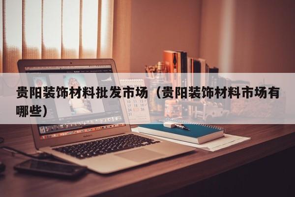 贵阳装饰材料批发市场（贵阳装饰材料市场有哪些）