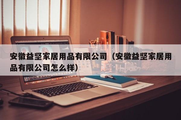 安徽益坚家居用品有限公司（安徽益坚家居用品有限公司怎么样）