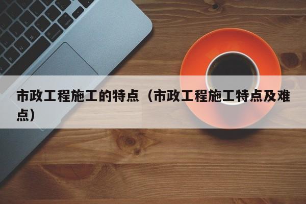 市政工程施工的特点（市政工程施工特点及难点）