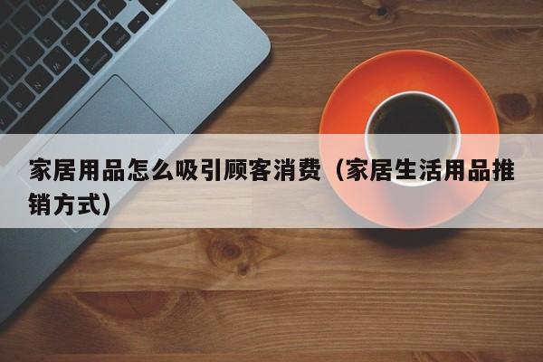 家居用品怎么吸引顾客消费（家居生活用品推销方式）