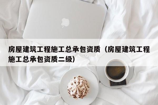 房屋建筑工程施工总承包资质（房屋建筑工程施工总承包资质二级）