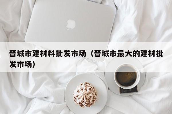 晋城市建材料批发市场（晋城市最大的建材批发市场）