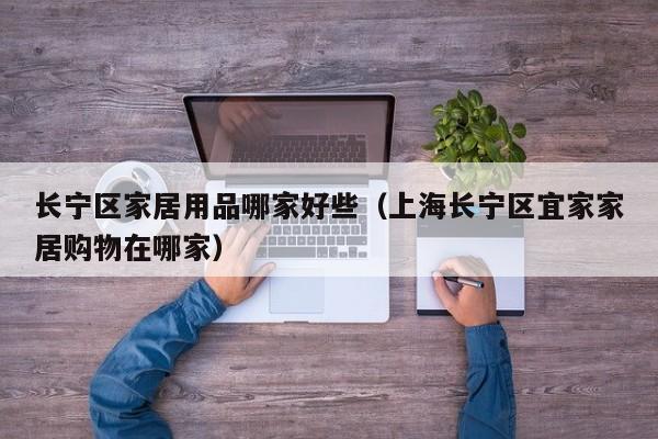 长宁区家居用品哪家好些（上海长宁区宜家家居购物在哪家）