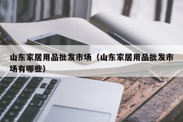 山东家居用品批发市场（山东家居用品批发市场有哪些）
