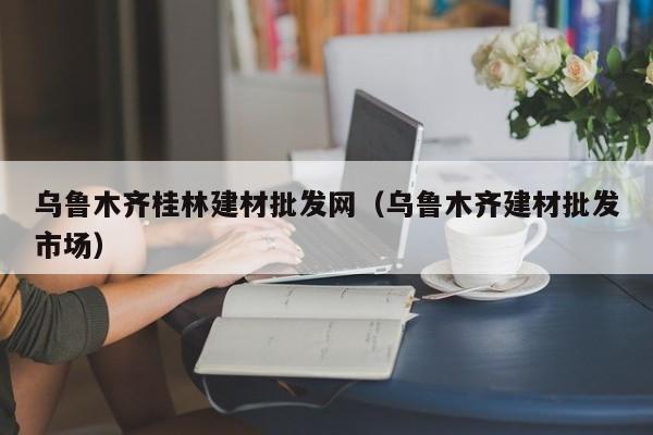 乌鲁木齐桂林建材批发网（乌鲁木齐建材批发市场）