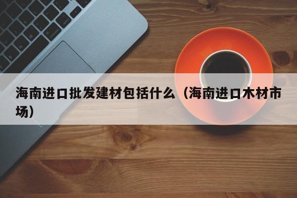 海南进口批发建材包括什么（海南进口木材市场）