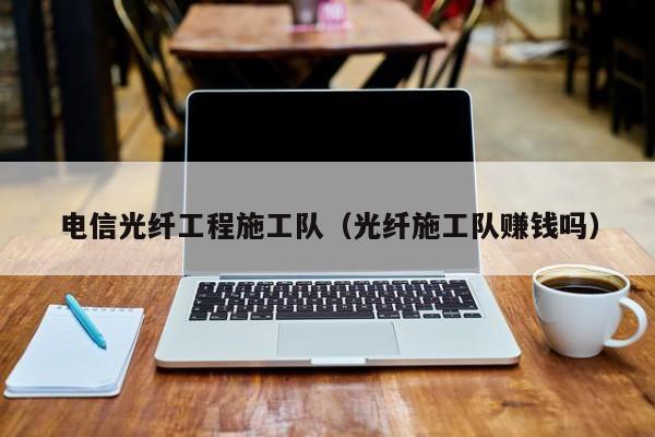 电信光纤工程施工队（光纤施工队赚钱吗）