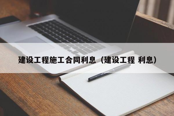 建设工程施工合同利息（建设工程 利息）