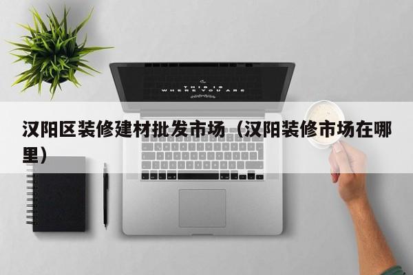 汉阳区装修建材批发市场（汉阳装修市场在哪里）