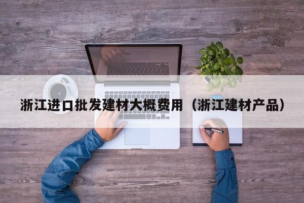 浙江进口批发建材大概费用（浙江建材产品）