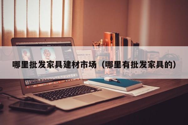 哪里批发家具建材市场（哪里有批发家具的）