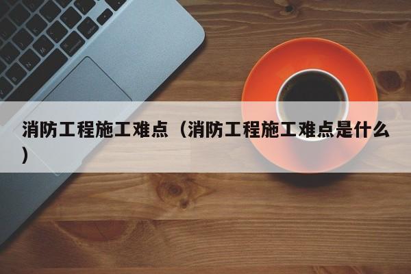 消防工程施工难点（消防工程施工难点是什么）