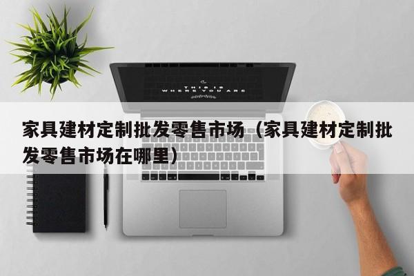 家具建材定制批发零售市场（家具建材定制批发零售市场在哪里）