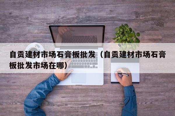 自贡建材市场石膏板批发（自贡建材市场石膏板批发市场在哪）