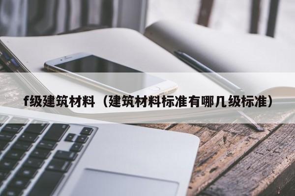 f级建筑材料（建筑材料标准有哪几级标准）