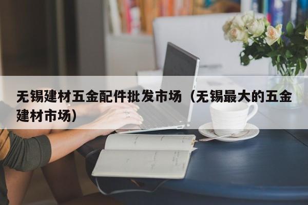 无锡建材五金配件批发市场（无锡最大的五金建材市场）