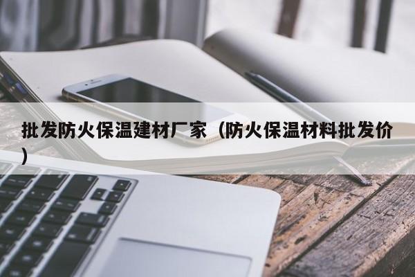 批发防火保温建材厂家（防火保温材料批发价）