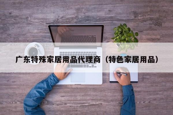 广东特殊家居用品代理商（特色家居用品）