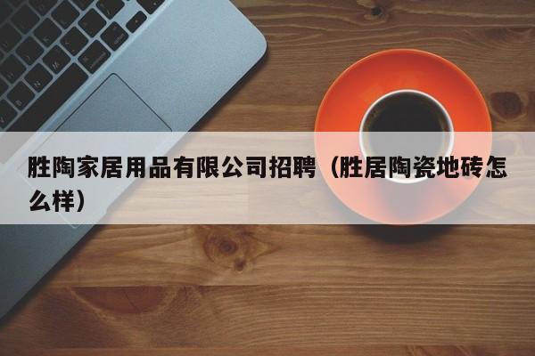 胜陶家居用品有限公司招聘（胜居陶瓷地砖怎么样）