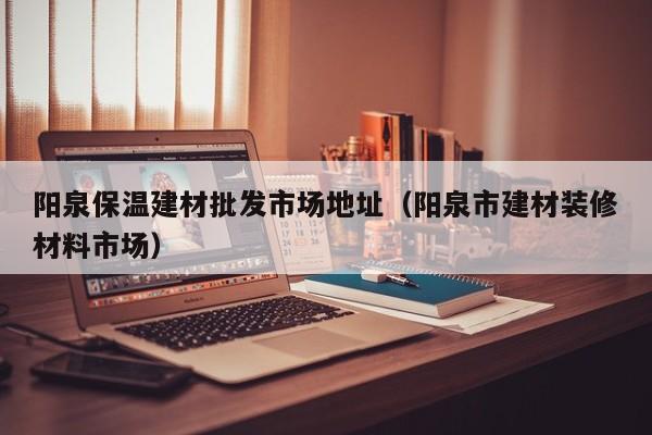 阳泉保温建材批发市场地址（阳泉市建材装修材料市场）
