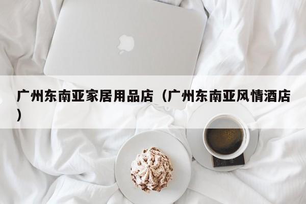 广州东南亚家居用品店（广州东南亚风情酒店）