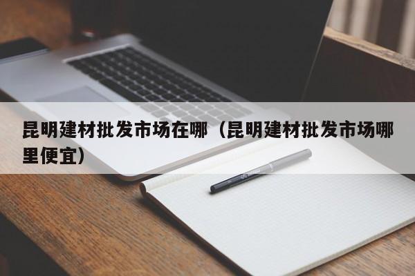 昆明建材批发市场在哪（昆明建材批发市场哪里便宜）