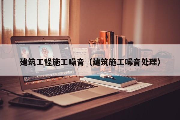 建筑工程施工噪音（建筑施工噪音处理）