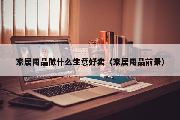 家居用品做什么生意好卖（家居用品前景）
