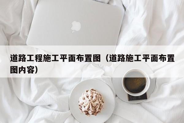 道路工程施工平面布置图（道路施工平面布置图内容）